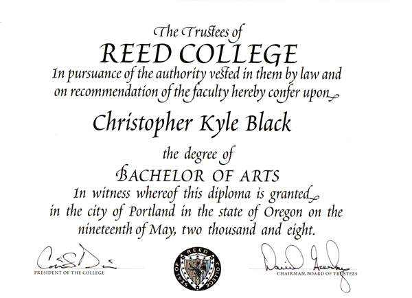 The trustees of Reed College, in pursuance of the authority vested in them by law and on recommendation of the faculty, hereby confer upon Christopher Kyle Black the degree of Bachelor of Arts. In witness whereof, this diploma is granted in the city of Portland in the state of Oregon on the nineteenth of May, two thousand and eight.